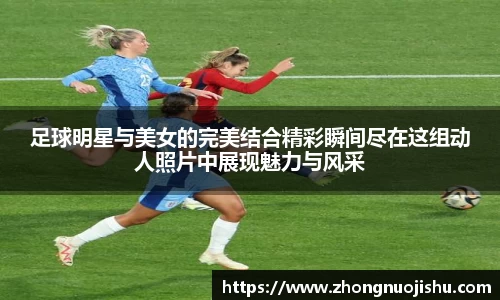 足球明星与美女的完美结合精彩瞬间尽在这组动人照片中展现魅力与风采